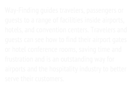 Way-Finding guides travelers, passengers or guests to a range of facilities inside airports, hotels, and convention centers. Travelers and guests can see how to find their airport gates or hotel conference rooms, saving time and frustration and is an outstanding way for airports and the hospitality industry to better serve their customers.