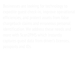 Businesses are looking for technology to expedite guest check-in, improve operational efficiencies, and protect assets from false chargeback claims and erroneous personal identification. We address these needs and more with Scan2PMS which instantly captures guest data from driver’s licenses, passports and IDs. 